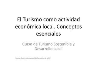 El Turismo como actividad económica local. Conceptos esenciales Curso de Turismo Sostenible y Desarrollo Local Fuente: Centro Internacional de Formación de la OIT  