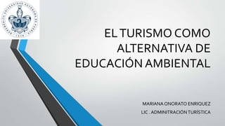 EL TURISMO COMO 
ALTERNATIVA DE 
EDUCACIÓN AMBIENTAL 
MARIANA ONORATO ENRIQUEZ 
LIC . ADMINITRACIÓN TURÍSTICA 
 