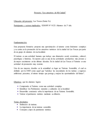 Proyecto: “Los atractivos de Mi Ciudad”
Ubicación del proyecto: Las Toscas (Santa Fe)
Participantes y actores implicados: EESOPI N° 8125. Alumnos de 3° año.
Fundamentación:
Esta propuesta formativa propone una aproximación al turismo como fenómeno complejo
y se centra en la promoción de los atractivos turísticos de la ciudad de Las Toscas por parte
de un grupo de alumnos de esa localidad.
El turismo es una actividad humana que incluye una dimensión social, económica, cultural,
psicológica e histórica. En nuestro país es una de las actividades productivas más jóvenes y
de mayor crecimiento en las últimas décadas. En la ciudad de Las Toscas el Turismo es una
actividad de promoción muy reciente.
Uno de sus mayores desafíos en la actualidad es logar un Turismo Sostenible, el cual es
definido por la OMT como aquel que "satisface las necesidades de los turistas y regiones
anfitrionas presentes, al mismo tiempo que protege y mejora las oportunidades del futuro".
Objetivos: que los alumnos logren:
Comprender al Turismo como una actividad compleja.
Identificar los Patrimonios naturales y culturales de su localidad.
Desarrollar conciencia sobre la importancia de un Turismo Sostenible.
Valorar el patrimonio turístico mediante su difusión.
Temas abordados:
Definición de turismo.
La importancia de un turismo sostenible.
Concepto y tipos de patrimonio turístico.
 
