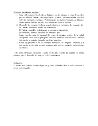 Desarrollo (actividades a realizar):
1. Inicio del proyecto: En el aula se dialogará con los alumnos a cerca de sus ideas
previas sobre el Turismo y sus experiencias turísticas, así como también sus ideas
sobre los patrimonios turísticos. Posteriormente los alumnos buscarán, en diferentes
fuentes (libros, internet, encarta, etc.) información sobre el Turismo.
2. Desarrollo del proyecto: En forma grupal extraerán y comentarán los conceptos de:
a) Turismo, atendiendo a todas sus dimensiones;
b) Turismo sostenible, reflexionando a cerca de su importancia;
c) Patrimonio, teniendo en cuenta los diferentes tipos.
Luego, con la ayuda del personal del centro de atención turística de la ciudad,
averiguarán cuales son los principales atractivos turísticos de su localidad, buscarán
información y tomarán fotografías de dichos atractivos.
3. Cierre del proyecto: Con los conceptos trabajados, las imágenes obtenidas y la
información recolectada, armarán un power point que será publicado en la web para
su difusión.
Todas estas actividades se llevarán a cabo con la guía y ayuda del docente. El tiempo
estimado para el desarrollo del proyecto es de 3 (tres) meses.
Evaluación:
El alumno será evaluado durante el proceso, y como evaluación final se tendrá en cuenta el
power point realizado.
.
 