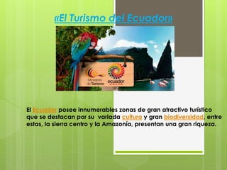 «El Turismo del Ecuador»
El Ecuador posee innumerables zonas de gran atractivo turístico
que se destacan por su variada cultura y gran biodiversidad, entre
estas, la sierra centro y la Amazonía, presentan una gran riqueza.
 