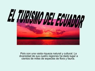 EL TURISMO DEL ECUADOR
País con una vasta riqueza natural y cultural. La
diversidad de sus cuatro regiones ha dado lugar a
cientos de miles de especies de flora y fauna.
 