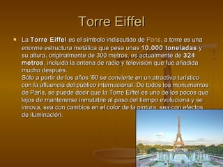 Torre EiffelTorre Eiffel
 LaLa Torre EiffelTorre Eiffel es el símbolo indiscutido dees el símbolo indiscutido de ParisParis, a torre es una, a torre es una
enorme estructura metálica que pesa unasenorme estructura metálica que pesa unas 10.000 toneladas10.000 toneladas yy
su altura, originalmente de 300 metros, es actualmente desu altura, originalmente de 300 metros, es actualmente de 324324
metrosmetros, incluida la antena de radio y televisión que fue añadida, incluida la antena de radio y televisión que fue añadida
mucho después.mucho después.
Sólo a partir de los años '60 se convierte en un atractivo turísticoSólo a partir de los años '60 se convierte en un atractivo turístico
con la afluencia del público internacional. De todos los monumentoscon la afluencia del público internacional. De todos los monumentos
de París, se puede decir que la Torre Eiffel es uno de los pocos quede París, se puede decir que la Torre Eiffel es uno de los pocos que
lejos de mantenerse inmutable al paso del tiempo evoluciona y selejos de mantenerse inmutable al paso del tiempo evoluciona y se
innova, sea con cambios en el color de la pintura, sea con efectosinnova, sea con cambios en el color de la pintura, sea con efectos
de iluminaciónde iluminación..
 
