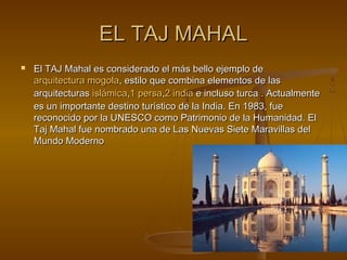 EL TAJ MAHALEL TAJ MAHAL
 El TAJ Mahal es considerado el más bello ejemplo deEl TAJ Mahal es considerado el más bello ejemplo de
arquitectura mogolaarquitectura mogola, estilo que combina elementos de las, estilo que combina elementos de las
arquitecturasarquitecturas islámicaislámica,,11 persapersa,,22 indiaindia e incluso turca . Actualmentee incluso turca . Actualmente
es un importante destino turístico de la India. En 1983, fuees un importante destino turístico de la India. En 1983, fue
reconocido por la UNESCO como Patrimonio de la Humanidad. Elreconocido por la UNESCO como Patrimonio de la Humanidad. El
Taj Mahal fue nombrado una de Las Nuevas Siete Maravillas delTaj Mahal fue nombrado una de Las Nuevas Siete Maravillas del
Mundo ModernoMundo Moderno
 