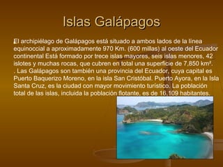 Islas GalápagosIslas Galápagos
 ..El archipiélago de Galápagos está situado a ambos lados de la línea
equinoccial a aproximadamente 970 Km. (600 millas) al oeste del Ecuador
continental Está formado por trece islas mayores, seis islas menores, 42
islotes y muchas rocas, que cubren en total una superficie de 7,850 km².
. Las Galápagos son también una provincia del Ecuador, cuya capital es
Puerto Baquerizo Moreno, en la isla San Cristóbal. Puerto Ayora, en la Isla
Santa Cruz, es la ciudad con mayor movimiento turístico. La población
total de las islas, incluida la población flotante, es de 16,109 habitantes.
 