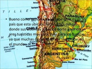 Chile   Bueno como también ya se sabe chile es un país que esta ubicado en América del sur donde sus distintas zonas de norte a sur crean ares turísticas muy atractivas para los turistas ya que muchas de estas aéreas son únicas en el mundo. 