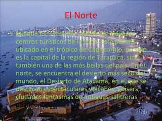 El Norte Iquique es, sin duda, uno de los mayores centros turísticos de la zona. Este puerto, ubicado en el trópico de Capricornio, no solo es la capital de la región de Tarapacá, sino también una de las más bellas del país. En el norte, se encuentra el desierto más seco del mundo, el Desierto de Atacama, en el que se destacan espectaculares volcanes, géisers, ciudades fantasmas de antiguas salitreras  abandonadas. 