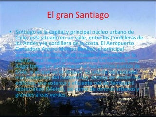 El gran Santiago Santiago es la capital y principal núcleo urbano de Chile, está situado en un valle, entre las Cordilleras de los Andes y la cordillera de la costa. El Aeropuerto Comodoro Arturo Merino Benítez, el principal aeropuerto de Chile, está situado al poniente de la capital. Aquí llegan principalmente los turistas, para luego tomar un avión nacional hacia otros puntos de Chile, si es que así lo desean. Es una de las ciudades más modernas del Sudamérica, dotada de modernos edificios, una extensa y eficiente red de ferrocarril subterráneo (Metro), así como de centros urbanos y grandes áreas verdes.  