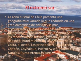 El extremo sur  La zona austral de Chile presenta una geografía muy variada lo que redunda en una gran diversidad de paisajes, climas, ecosistemas y culturas, desde las pampas patagónicas y glaciares al este, pasando por las montañas, los fiordos, los canales, las islas, debido al hundimiento de la Cordillera de la Costa, al oeste. Las principales ciudades son: Chaitén, Coyhaique, Puerto Aysén, Puerto Natales, Punta Arenas y Puerto Williams. 