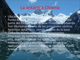 La antártica Chilena Ubicada aproximadamente a 990 km al sur de Punta Arenas, en la Península Antártica. Forma parte del complejo de la Base Presidente Eduardo Frei Montalva. Es uno de los principales centros turísticos antárticos, siendo la pista de la base Teniente Marsh utilizada por importantes empresas de turismo, las que durante todo el año, dependiendo de las condiciones meteorológicas y principalmente en verano, realizan vuelos directos desde la ciudad de Punta Arenas. 
