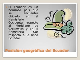 Posición geográfica del EcuadorEl Ecuador es un hermoso país que se encuentra ubicado en el Hemisferio Occidental respecto al Meridiano de Greenwich y en el Hemisferio Sur respecto a la línea Ecuador