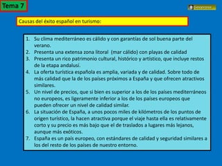 El turismo en España
Causas del éxito español en turismo:
1. Su clima mediterráneo es cálido y con garantías de sol buena parte del
verano.
2. Presenta una extensa zona litoral (mar cálido) con playas de calidad
3. Presenta un rico patrimonio cultural, histórico y artístico, que incluye restos
de la etapa andalusí.
4. La oferta turística española es amplia, variada y de calidad. Sobre todo de
más calidad que la de los países próximos a España y que ofrecen atractivos
similares.
5. Un nivel de precios, que si bien es superior a los de los países mediterráneos
no europeos, es ligeramente inferior a los de los países europeos que
pueden ofrecer un nivel de calidad similar.
6. La situación de España, a unos pocos miles de kilómetros de los puntos de
origen turístico, la hacen atractiva porque el viaje hasta ella es relativamente
corto y su precio es más bajo que el de traslados a lugares más lejanos,
aunque más exóticos.
7. España es un país europeo, con estándares de calidad y seguridad similares a
los del resto de los países de nuestro entorno.
Tema 7
 