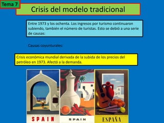 Crisis del modelo tradicional
Entre 1973 y los ochenta. Los ingresos por turismo continuaron
subiendo, también el número de turistas. Esto se debió a una serie
de causas:
Causas coyunturales:
Crisis económica mundial derivada de la subida de los precios del
petróleo en 1973. Afectó a la demanda.
Tema 7
 