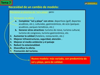 El turismo en España
Necesidad de un cambio de modelo:
Mantener el atractivo de “sol y playa” pero:
1. Enriquecer la oferta:
a. Completar “sol y playa” con otros: deportivos (golf, deportes
acuáticos, etc.), culturales, gastronómicos, de ocio (parques
acuáticos, parques temáticos, etc.)
b. Generar otros atractivos: turismo de nieve, turismo cultural,
turismo de congresos, turismo gastronómico, etc.
2. Aumentar la calidad (hotelera, restauración, etc.)
3. Mejorar infraestructuras, seguridad, atención…
4. Mejorar el medio ambiente y el paisaje
5. Reducir la estacionalidad.
6. Diversificar la oferta.
7. Promoción del turismo.
Nuevo modelo: más variado, con predominio de
sol y playa, pero de calidad.
Tema 7
 