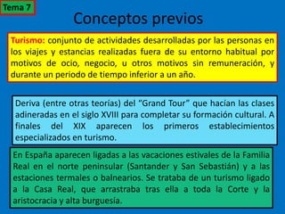 Conceptos previos
Turismo: conjunto de actividades desarrolladas por las personas en
los viajes y estancias realizadas fuera de su entorno habitual por
motivos de ocio, negocio, u otros motivos sin remuneración, y
durante un periodo de tiempo inferior a un año.
Deriva (entre otras teorías) del “Grand Tour” que hacían las clases
adineradas en el siglo XVIII para completar su formación cultural. A
finales del XIX aparecen los primeros establecimientos
especializados en turismo.
En España aparecen ligadas a las vacaciones estivales de la Familia
Real en el norte peninsular (Santander y San Sebastián) y a las
estaciones termales o balnearios. Se trataba de un turismo ligado
a la Casa Real, que arrastraba tras ella a toda la Corte y la
aristocracia y alta burguesía.
Tema 7
 