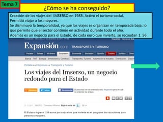 ¿Cómo se ha conseguido?
Creación de los viajes del IMSERSO en 1985. Activó el turismo social.
Permitió viajar a los mayores.
Se disminuyó la temporalidad, ya que los viajes se organizan en temporada baja, lo
que permite que el sector continúe en actividad durante todo el año.
Además es un negocio para el Estado, de cada euro que invierte, se recaudan 1. 56.
Tema 7
 