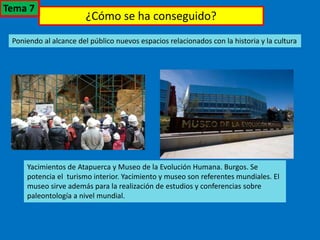 ¿Cómo se ha conseguido?
Poniendo al alcance del público nuevos espacios relacionados con la historia y la cultura
Yacimientos de Atapuerca y Museo de la Evolución Humana. Burgos. Se
potencia el turismo interior. Yacimiento y museo son referentes mundiales. El
museo sirve además para la realización de estudios y conferencias sobre
paleontología a nivel mundial.
Tema 7
 