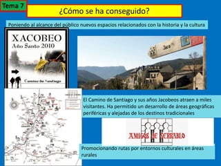 ¿Cómo se ha conseguido?
Poniendo al alcance del público nuevos espacios relacionados con la historia y la cultura
El Camino de Santiago y sus años Jacobeos atraen a miles
visitantes. Ha permitido un desarrollo de áreas geográficas
periféricas y alejadas de los destinos tradicionales
Promocionando rutas por entornos culturales en áreas
rurales
Tema 7
 