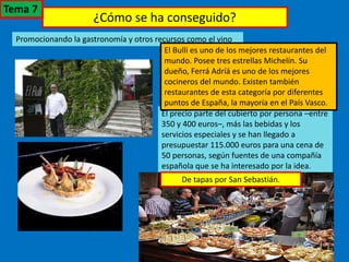 ¿Cómo se ha conseguido?
Promocionando la gastronomía y otros recursos como el vino
El precio parte del cubierto por persona –entre
350 y 400 euros–, más las bebidas y los
servicios especiales y se han llegado a
presupuestar 115.000 euros para una cena de
50 personas, según fuentes de una compañía
española que se ha interesado por la idea.
El Bulli es uno de los mejores restaurantes del
mundo. Posee tres estrellas Michelín. Su
dueño, Ferrá Adríá es uno de los mejores
cocineros del mundo. Existen también
restaurantes de esta categoría por diferentes
puntos de España, la mayoría en el País Vasco.
De tapas por San Sebastián.
Tema 7
 