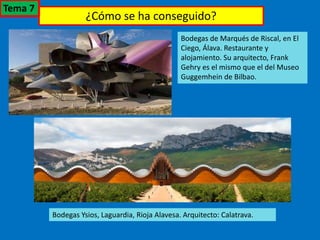 ¿Cómo se ha conseguido?
Bodegas de Marqués de Riscal, en El
Ciego, Álava. Restaurante y
alojamiento. Su arquitecto, Frank
Gehry es el mismo que el del Museo
Guggemhein de Bilbao.
Bodegas Ysios, Laguardia, Rioja Alavesa. Arquitecto: Calatrava.
Tema 7
 