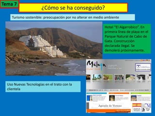 ¿Cómo se ha conseguido?
Turismo sostenible: preocupación por no alterar en medio ambiente
Hotel “El Algarrobico”. En
primera línea de playa en el
Parque Natural de Cabo de
Gata. Construcción
declarada ilegal. Se
demolerá próximamente.
Uso Nuevas Tecnologías en el trato con la
clientela
Tema 7
 