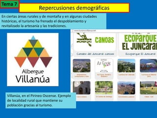 Repercusiones demográficas
En ciertas áreas rurales y de montaña y en algunas ciudades
históricas, el turismo ha frenado el despoblamiento y
revitalizado la artesanía y las tradiciones.
Villanúa, en el Pirineo Oscense. Ejemplo
de localidad rural que mantiene su
población gracias al turismo.
Tema 7
 