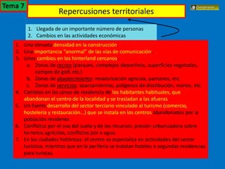 El turismo en España
1. Llegada de un importante número de personas
2. Cambios en las actividades económicas
1. Una elevada densidad en la construcción.
2. Una importancia “anormal” de las vías de comunicación.
3. Unos cambios en los hinterland cercanos:
a. Zonas de recreo (parques, complejos deportivos, superficies vegetadas,
campos de golf, etc.)
b. Zonas de abastecimiento: revalorización agrícola, pantanos, etc.
c. Zonas de servicios: aparcamientos, polígonos de distribución, viarios, etc.
4. Cambios en las zonas de residencia de los habitantes habituales, que
abandonan el centro de la localidad y se trasladan a las afueras.
5. Un fuerte desarrollo del sector terciario vinculado al turismo (comercio,
hostelería y restauración...) que se instala en los centros abandonados por la
población residente.
6. Conflictos por el uso del suelo y de los recursos: presión urbanizadora sobre
terrenos agrícolas, conflictos por e agua.
7. En las ciudades históricas: el centro se especializa en actividades del sector
turístico, mientras que en la periferia se instalan hoteles o segundas residencias
para turistas.
Repercusiones territoriales
Tema 7
 