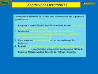 El turismo en España
La importante afluencia de turistas y sus movimientos han supuesto la
necesidad de:
1. Asegurar la accesibilidad a España conectándola, con vías de gran
capacidad, con la red europea.
2. Desarrollar sistemas de gran capacidad en la zona litoral
mediterránea y en los archipiélagos, que han contrapesado la
preponderancia del sistema radial.
3. Crear espacios de aparcamiento en los principales puntos
turísticos.
4. Realizar fuertes inversiones para mejorar la capacidad de nuestros
aeropuertos. Los principales aeropuertos turísticos son: Palma de
Mallorca, Málaga, Madrid, Tenerife, Las Palmas y Alicante.
Repercusiones territoriales
Tema 7
 