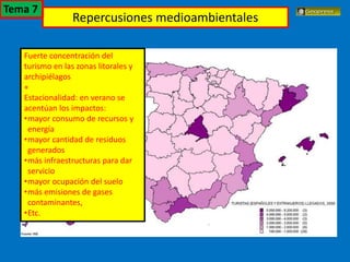 El turismo en España
Fuerte concentración del
turismo en las zonas litorales y
archipiélagos
+
Estacionalidad: en verano se
acentúan los impactos:
•mayor consumo de recursos y
energía
•mayor cantidad de residuos
generados
•más infraestructuras para dar
servicio
•mayor ocupación del suelo
•más emisiones de gases
contaminantes,
•Etc.
Repercusiones medioambientales
Tema 7
 