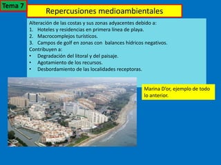 Repercusiones medioambientales
Alteración de las costas y sus zonas adyacentes debido a:
1. Hoteles y residencias en primera línea de playa.
2. Macrocomplejos turísticos.
3. Campos de golf en zonas con balances hídricos negativos.
Contribuyen a:
• Degradación del litoral y del paisaje.
• Agotamiento de los recursos.
• Desbordamiento de las localidades receptoras.
Marina D’or, ejemplo de todo
lo anterior.
Tema 7
 