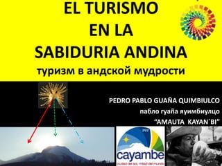 EL TURISMO
EN LA
SABIDURIA ANDINA
туризм в андской мудрости
PEDRO PABLO GUAÑA QUIMBIULCO
пабло гуаñа яуимбиулцо
“AMAUTA KAYAN´BI”
 