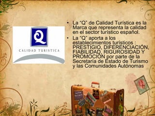 • La “Q” de Calidad Turística es la
Marca que representa la calidad
en el sector turístico español.
• La “Q” aporta a los
establecimientos turísticos :
PRESTIGIO, DIFERENCIACIÓN,
FIABILIDAD, RIGUROSIDAD Y
PROMOCIÓN por parte de la
Secretaría de Estado de Turismo
y las Comunidades Autónomas
