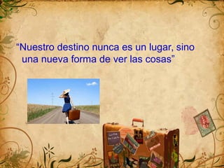 “Nuestro destino nunca es un lugar, sino
una nueva forma de ver las cosas”
