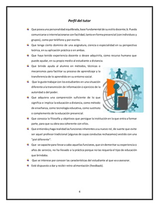 4
Perfil del tutor
Que poseauna personalidad equilibrada,base fundamental de suestilodocente;b.Pueda
comunicarse ointerrelacionarse con facilidad,tantoenformapresencial (conindividuos y
grupos), como por teléfono y por escrito.
Que tenga cierto dominio de una asignatura, ciencia o especialidad en su perspectiva
teórica, en su aplicación práctica o en ambas.
Que haya tenido experiencia docente o desee adquirirla, como recurso humano que
puede ayudar, en su propio medio al estudiante a distancia.
Que brinde ayuda al alumno en métodos, técnicas o
mecanismos para facilitar su proceso de aprendizaje y la
transferencia de lo aprendido en su entorno social.
Que le guste trabajarcon losestudiantes en una situación
diferente ala transmisión de información o ejercicio de la
autoridad o del poder.
Que adquiera una comprensión suficiente de lo que
significa e implica la educación a distancia, como método
de enseñanza, como tecnología educativa, como sustituto
o complemento de la educación presencial.
Que conozca la filosofía y objetivos que persigue la institución en la que entra a formar
parte, para que su obra sea coherente con ellos.
Que entiendayhaga realidadlasfuncionesinherentesasunuevo rol, de suerte que evite
ser aquel profesor tradicional (algunas de cuyas conductas rechazamos) vestido con una
"piel diferente".
Que se capacite para llevara cabo aquellasfunciones,que sindemeritar su experiencia o
años de servicio, no ha llevado a la práctica porque no las requería el tipo de educación
que brindaba.
Que se interese por conocer las características del estudiante al que va a asesorar.
Esté dispuesto a dar y recibir retro-alimentación (feedback).
 