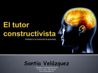 El tutor constructivista Facilitador en la construcción de aprendizaje Santia Velázquez Diseñadora en TecnologíaInstruccional C_DATA / CADA – UPR Humacao santia.velazquez@upr.edu 