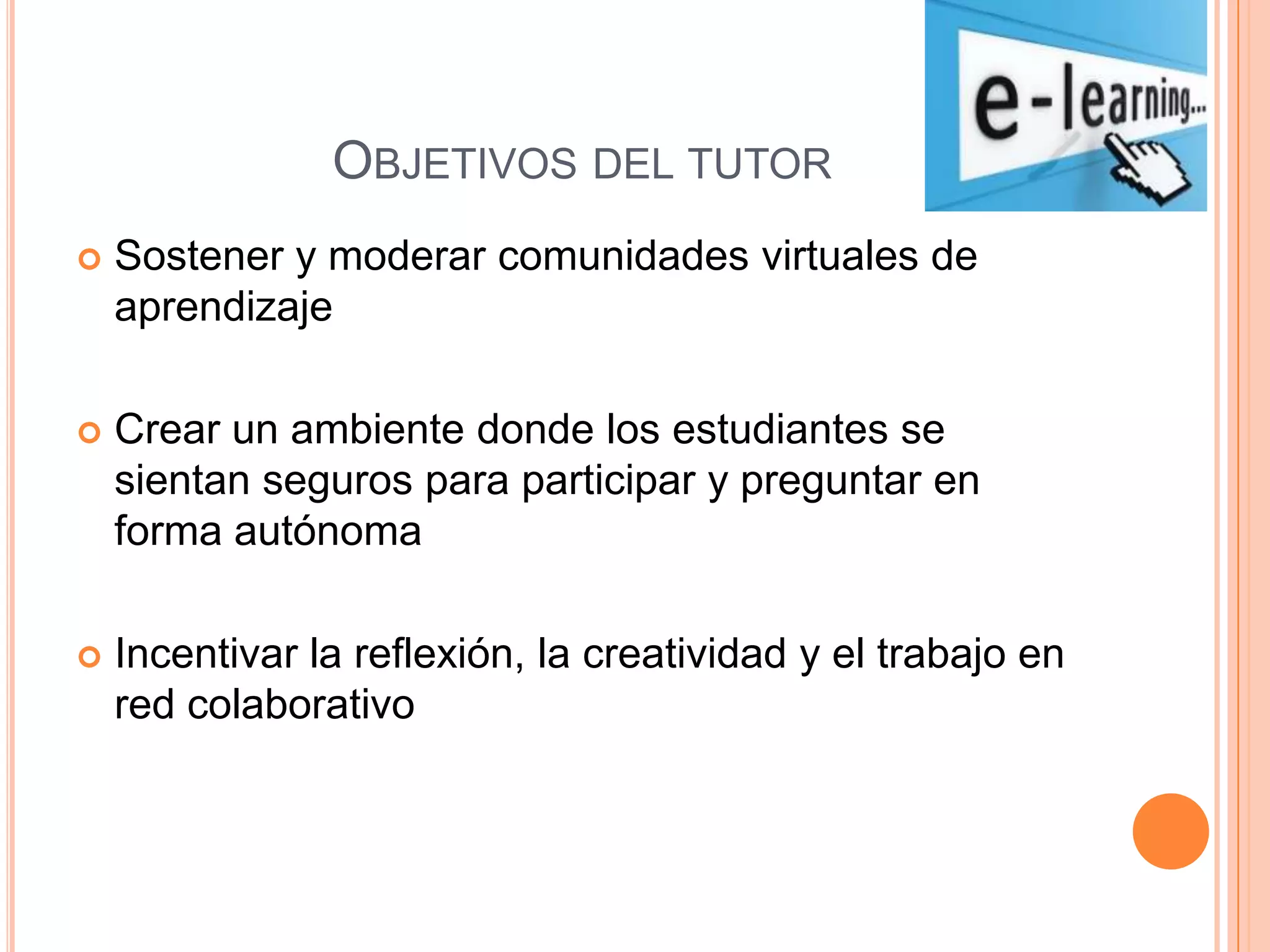 OBJETIVOS DEL TUTOR
Sostener y moderar comunidades virtuales de
aprendizaje
Crear un ambiente donde los estudiantes se
sientan seguros para participar y preguntar en
forma autónoma
Incentivar la reflexión, la creatividad y el trabajo en
red colaborativo