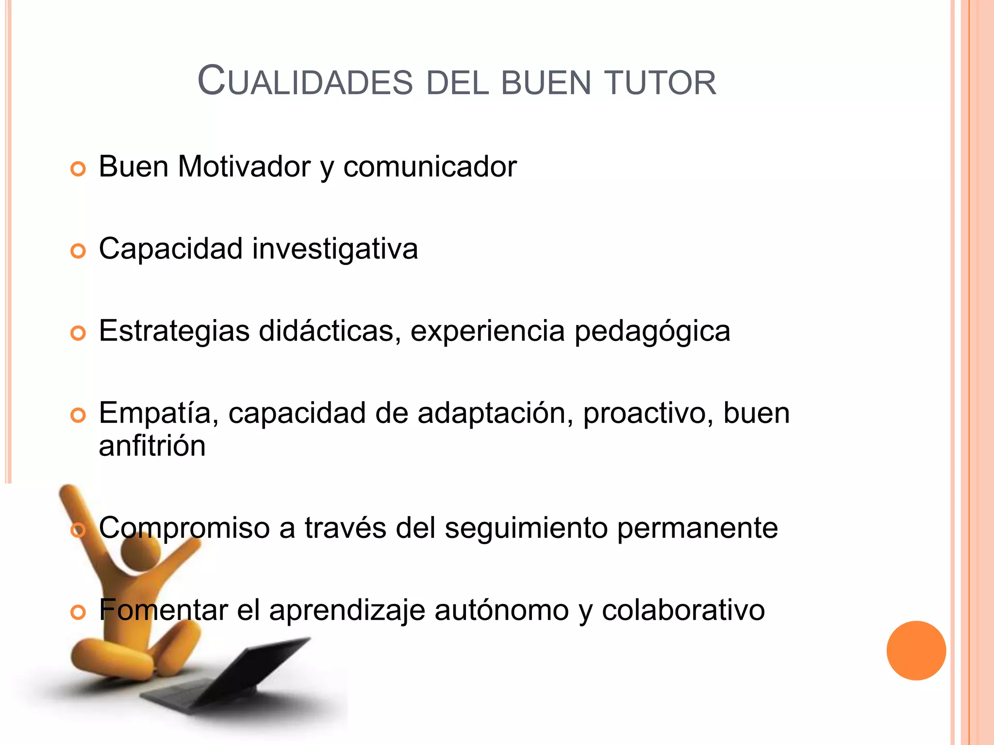 CUALIDADES DEL BUEN TUTOR
Buen Motivador y comunicador
Capacidad investigativa
Estrategias didácticas, experiencia pedagógica
Empatía, capacidad de adaptación, proactivo, buen
anfitrión
Compromiso a través del seguimiento permanente
Fomentar el aprendizaje autónomo y colaborativo