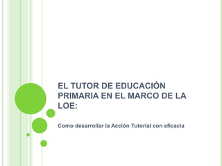 EL TUTOR DE EDUCACIÓN
PRIMARIA EN EL MARCO DE LA
LOE:
Como desarrollar la Acción Tutorial con eficacia
 