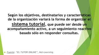 Según los objetivos, destinatarios y características
de la organización variará la forma de organizar el
sistema tutorial, que puede ser desde un
acompañamiento activo, a un seguimiento reactivo
basado sólo en responder consultas.
 Fuente: “EL TUTOR ONLINE”, Net-Learning.
 
