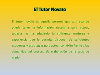 El Tutor Novato
El tutor novato es aquella persona que aun cuando
pueda tener la información necesaria para actuar,
todavía no ha adquirido la suficiente madurez y
experiencia que le permita disponer de suficientes
esquemas y estrategias para actuar con éxito frente a las
demandas del proceso de elaboración de la tesis de
grado.
 
