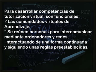Para desarrollar competencias de
tutorización virtual, son funcionales:
Las comunidades virtuales de
Aprendizaje.
“ Se reúnen personas para intercomunicar
mediante ordenadores y redes,
interactuando de una forma continuada
y siguiendo unas reglas preestablecidas.

 