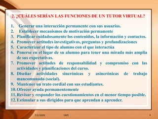 7/2/20094YAPI2. ¿CUÁLES SERÍAN LAS FUNCIONES DE UN TUTOR VIRTUAL?Generar una interacción permanente con sus usuarios.  Establecer mecanismos de motivación permanentePlanificar cuidadosamente los contenidos, la información y contactos.Promover actitudes investigativas, preguntas y profundizacionesCaracterizar el tipo de alumno con el que interactúaPonerse en el lugar de su alumno para tener una mirada más amplia de sus expectativas.Promover actitudes de responsabilidad y compromiso con las actividades y planificaciones del curso.Diseñar actividades sincrónicas y asincrónicas de trabajo mancomunado (social).Mantener un trato cordial con sus estudiantes.Ofrecer ayuda permanentementeRevisar y responder los cuestionamientos en el menor tiempo posible.Estimular a sus dirigidos para que aprendan a aprender.