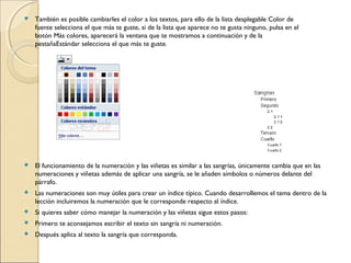  También es posible cambiarles el color a los textos, para ello de la lista desplegable Color de
fuente selecciona el que más te guste, si de la lista que aparece no te gusta ninguno, pulsa en el
botón Más colores, aparecerá la ventana que te mostramos a continuación y de la
pestañaEstándar selecciona el que más te guste.
 El funcionamiento de la numeración y las viñetas es similar a las sangrías, únicamente cambia que en las
numeraciones y viñetas además de aplicar una sangría, se le añaden símbolos o números delante del
párrafo.
 Las numeraciones son muy útiles para crear un índice típico. Cuando desarrollemos el tema dentro de la
lección incluiremos la numeración que le corresponde respecto al índice.
 Si quieres saber cómo manejar la numeración y las viñetas sigue estos pasos:
 Primero te aconsejamos escribir el texto sin sangría ni numeración.
 Después aplica al texto la sangría que corresponda.
 