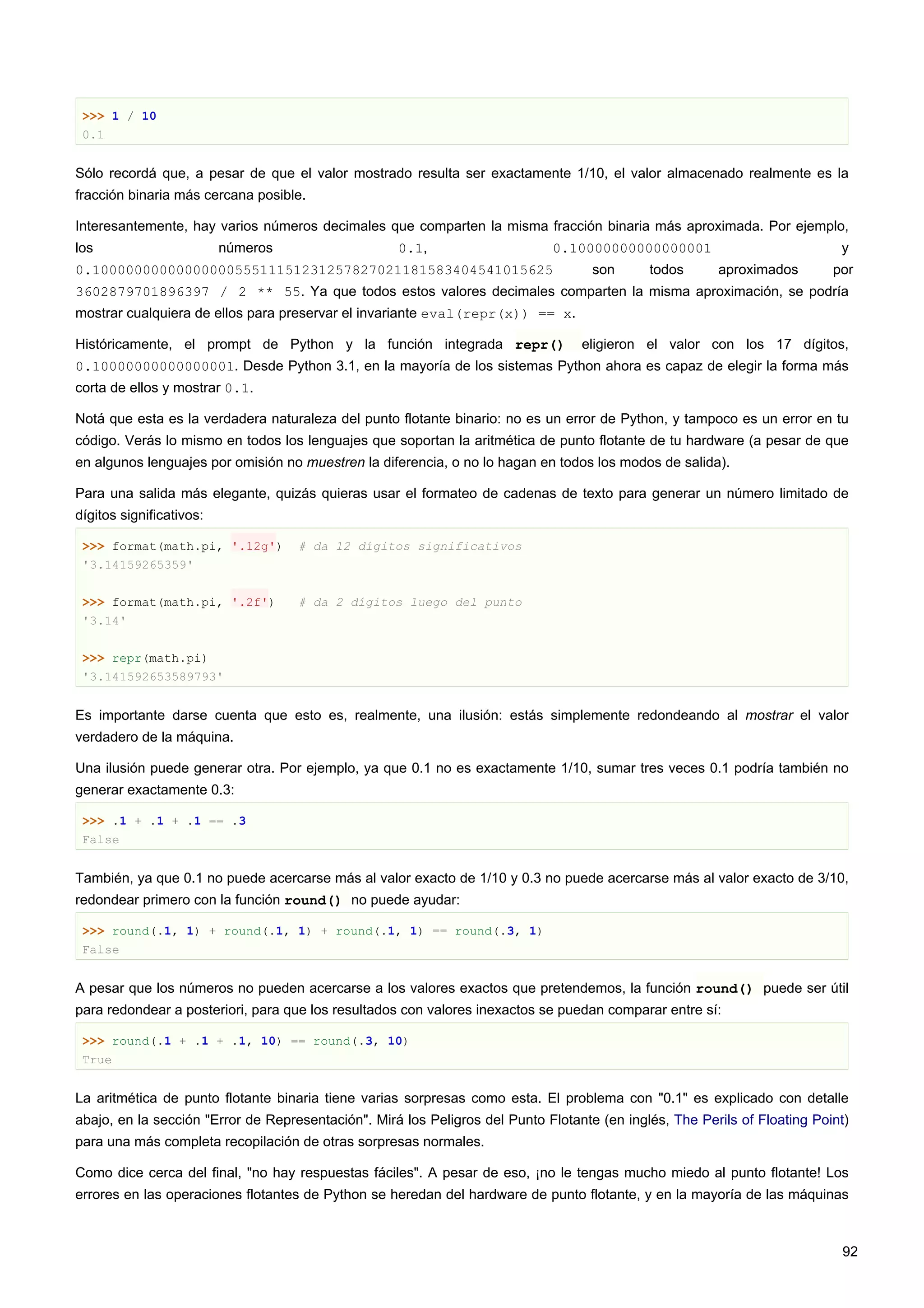 >>> 1 / 10
0.1
Sólo recordá que, a pesar de que el valor mostrado resulta ser exactamente 1/10, el valor almacenado realmente es la
fracción binaria más cercana posible.
Interesantemente, hay varios números decimales que comparten la misma fracción binaria más aproximada. Por ejemplo,
los números 0.1, 0.10000000000000001 y
0.1000000000000000055511151231257827021181583404541015625 son todos aproximados por
3602879701896397 / 2 ** 55. Ya que todos estos valores decimales comparten la misma aproximación, se podría
mostrar cualquiera de ellos para preservar el invariante eval(repr(x)) == x.
Históricamente, el prompt de Python y la función integrada repr() eligieron el valor con los 17 dígitos,
0.10000000000000001. Desde Python 3.1, en la mayoría de los sistemas Python ahora es capaz de elegir la forma más
corta de ellos y mostrar 0.1.
Notá que esta es la verdadera naturaleza del punto flotante binario: no es un error de Python, y tampoco es un error en tu
código. Verás lo mismo en todos los lenguajes que soportan la aritmética de punto flotante de tu hardware (a pesar de que
en algunos lenguajes por omisión no muestren la diferencia, o no lo hagan en todos los modos de salida).
Para una salida más elegante, quizás quieras usar el formateo de cadenas de texto para generar un número limitado de
dígitos significativos:
>>> format(math.pi, '.12g') # da 12 dígitos significativos
'3.14159265359'
>>> format(math.pi, '.2f') # da 2 dígitos luego del punto
'3.14'
>>> repr(math.pi)
'3.141592653589793'
Es importante darse cuenta que esto es, realmente, una ilusión: estás simplemente redondeando al mostrar el valor
verdadero de la máquina.
Una ilusión puede generar otra. Por ejemplo, ya que 0.1 no es exactamente 1/10, sumar tres veces 0.1 podría también no
generar exactamente 0.3:
>>> .1 + .1 + .1 == .3
False
También, ya que 0.1 no puede acercarse más al valor exacto de 1/10 y 0.3 no puede acercarse más al valor exacto de 3/10,
redondear primero con la función round() no puede ayudar:
>>> round(.1, 1) + round(.1, 1) + round(.1, 1) == round(.3, 1)
False
A pesar que los números no pueden acercarse a los valores exactos que pretendemos, la función round() puede ser útil
para redondear a posteriori, para que los resultados con valores inexactos se puedan comparar entre sí:
>>> round(.1 + .1 + .1, 10) == round(.3, 10)
True
La aritmética de punto flotante binaria tiene varias sorpresas como esta. El problema con "0.1" es explicado con detalle
abajo, en la sección "Error de Representación". Mirá los Peligros del Punto Flotante (en inglés, The Perils of Floating Point)
para una más completa recopilación de otras sorpresas normales.
Como dice cerca del final, "no hay respuestas fáciles". A pesar de eso, ¡no le tengas mucho miedo al punto flotante! Los
errores en las operaciones flotantes de Python se heredan del hardware de punto flotante, y en la mayoría de las máquinas
92
 