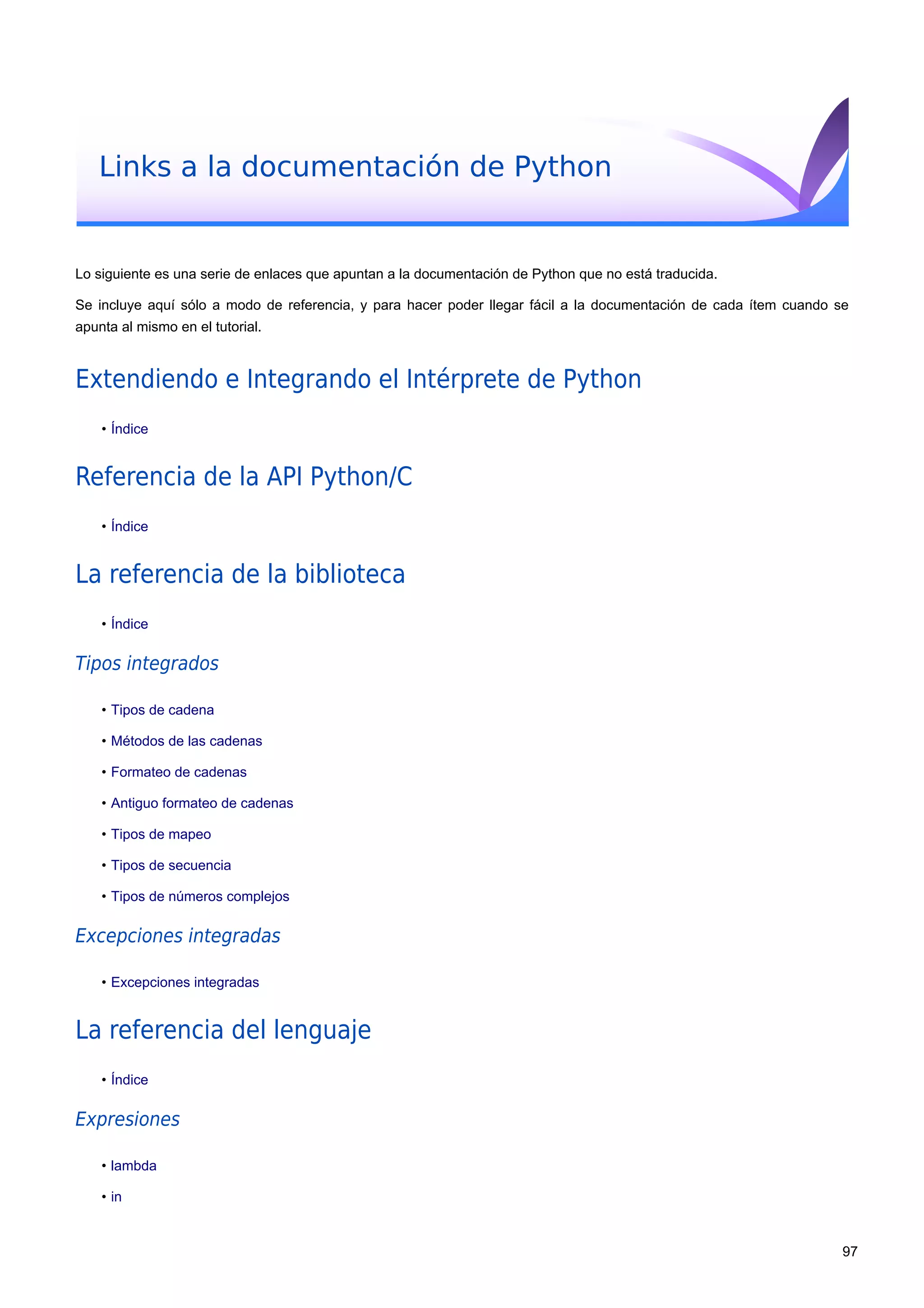 Links a la documentación de Python
Lo siguiente es una serie de enlaces que apuntan a la documentación de Python que no está traducida.
Se incluye aquí sólo a modo de referencia, y para hacer poder llegar fácil a la documentación de cada ítem cuando se
apunta al mismo en el tutorial.
Extendiendo e Integrando el Intérprete de Python
• Índice
Referencia de la API Python/C
• Índice
La referencia de la biblioteca
• Índice
Tipos integrados
• Tipos de cadena
• Métodos de las cadenas
• Formateo de cadenas
• Antiguo formateo de cadenas
• Tipos de mapeo
• Tipos de secuencia
• Tipos de números complejos
Excepciones integradas
• Excepciones integradas
La referencia del lenguaje
• Índice
Expresiones
• lambda
• in
97
 