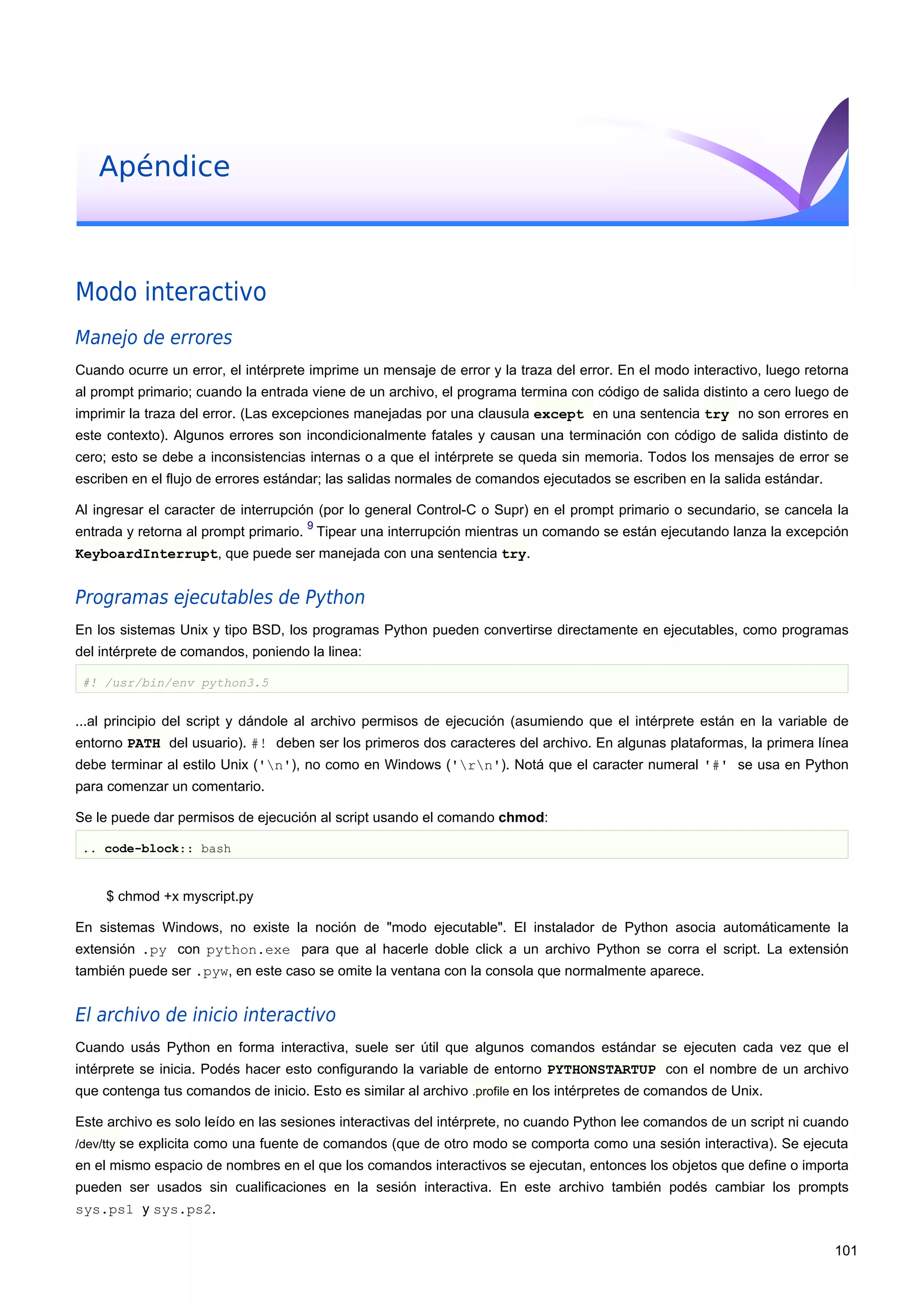 Apéndice
Modo interactivo
Manejo de errores
Cuando ocurre un error, el intérprete imprime un mensaje de error y la traza del error. En el modo interactivo, luego retorna
al prompt primario; cuando la entrada viene de un archivo, el programa termina con código de salida distinto a cero luego de
imprimir la traza del error. (Las excepciones manejadas por una clausula except en una sentencia try no son errores en
este contexto). Algunos errores son incondicionalmente fatales y causan una terminación con código de salida distinto de
cero; esto se debe a inconsistencias internas o a que el intérprete se queda sin memoria. Todos los mensajes de error se
escriben en el flujo de errores estándar; las salidas normales de comandos ejecutados se escriben en la salida estándar.
Al ingresar el caracter de interrupción (por lo general Control-C o Supr) en el prompt primario o secundario, se cancela la
entrada y retorna al prompt primario.
9
Tipear una interrupción mientras un comando se están ejecutando lanza la excepción
KeyboardInterrupt, que puede ser manejada con una sentencia try.
Programas ejecutables de Python
En los sistemas Unix y tipo BSD, los programas Python pueden convertirse directamente en ejecutables, como programas
del intérprete de comandos, poniendo la linea:
#! /usr/bin/env python3.5
...al principio del script y dándole al archivo permisos de ejecución (asumiendo que el intérprete están en la variable de
entorno PATH del usuario). #! deben ser los primeros dos caracteres del archivo. En algunas plataformas, la primera línea
debe terminar al estilo Unix ('n'), no como en Windows ('rn'). Notá que el caracter numeral '#' se usa en Python
para comenzar un comentario.
Se le puede dar permisos de ejecución al script usando el comando chmod:
.. code-block:: bash
$ chmod +x myscript.py
En sistemas Windows, no existe la noción de "modo ejecutable". El instalador de Python asocia automáticamente la
extensión .py con python.exe para que al hacerle doble click a un archivo Python se corra el script. La extensión
también puede ser .pyw, en este caso se omite la ventana con la consola que normalmente aparece.
El archivo de inicio interactivo
Cuando usás Python en forma interactiva, suele ser útil que algunos comandos estándar se ejecuten cada vez que el
intérprete se inicia. Podés hacer esto configurando la variable de entorno PYTHONSTARTUP con el nombre de un archivo
que contenga tus comandos de inicio. Esto es similar al archivo .profile en los intérpretes de comandos de Unix.
Este archivo es solo leído en las sesiones interactivas del intérprete, no cuando Python lee comandos de un script ni cuando
/dev/tty se explicita como una fuente de comandos (que de otro modo se comporta como una sesión interactiva). Se ejecuta
en el mismo espacio de nombres en el que los comandos interactivos se ejecutan, entonces los objetos que define o importa
pueden ser usados sin cualificaciones en la sesión interactiva. En este archivo también podés cambiar los prompts
sys.ps1 y sys.ps2.
101
 