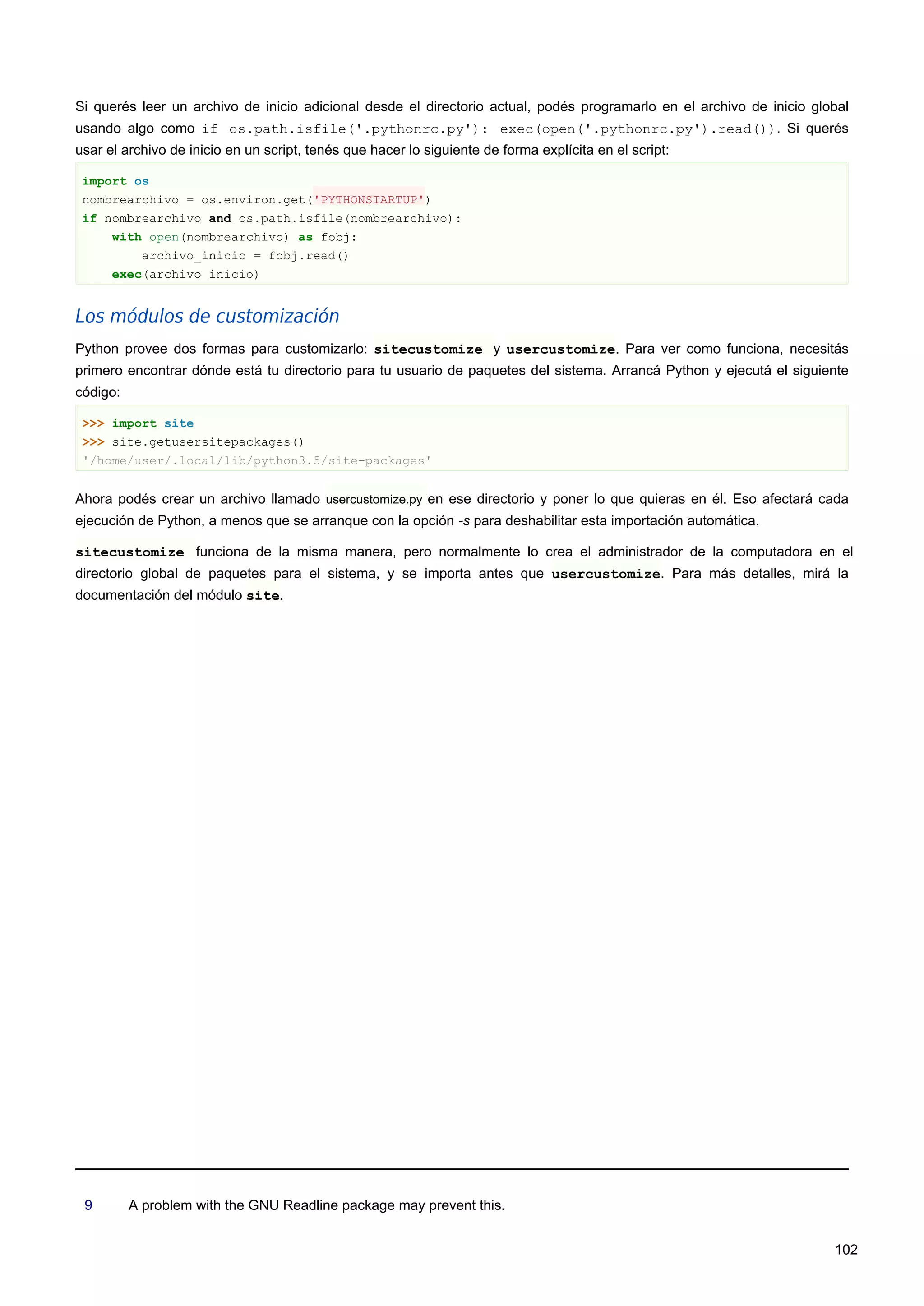 Si querés leer un archivo de inicio adicional desde el directorio actual, podés programarlo en el archivo de inicio global
usando algo como if os.path.isfile('.pythonrc.py'): exec(open('.pythonrc.py').read()). Si querés
usar el archivo de inicio en un script, tenés que hacer lo siguiente de forma explícita en el script:
import os
nombrearchivo = os.environ.get('PYTHONSTARTUP')
if nombrearchivo and os.path.isfile(nombrearchivo):
with open(nombrearchivo) as fobj:
archivo_inicio = fobj.read()
exec(archivo_inicio)
Los módulos de customización
Python provee dos formas para customizarlo: sitecustomize y usercustomize. Para ver como funciona, necesitás
primero encontrar dónde está tu directorio para tu usuario de paquetes del sistema. Arrancá Python y ejecutá el siguiente
código:
>>> import site
>>> site.getusersitepackages()
'/home/user/.local/lib/python3.5/site-packages'
Ahora podés crear un archivo llamado usercustomize.py en ese directorio y poner lo que quieras en él. Eso afectará cada
ejecución de Python, a menos que se arranque con la opción -s para deshabilitar esta importación automática.
sitecustomize funciona de la misma manera, pero normalmente lo crea el administrador de la computadora en el
directorio global de paquetes para el sistema, y se importa antes que usercustomize. Para más detalles, mirá la
documentación del módulo site.
9 A problem with the GNU Readline package may prevent this.
102
 