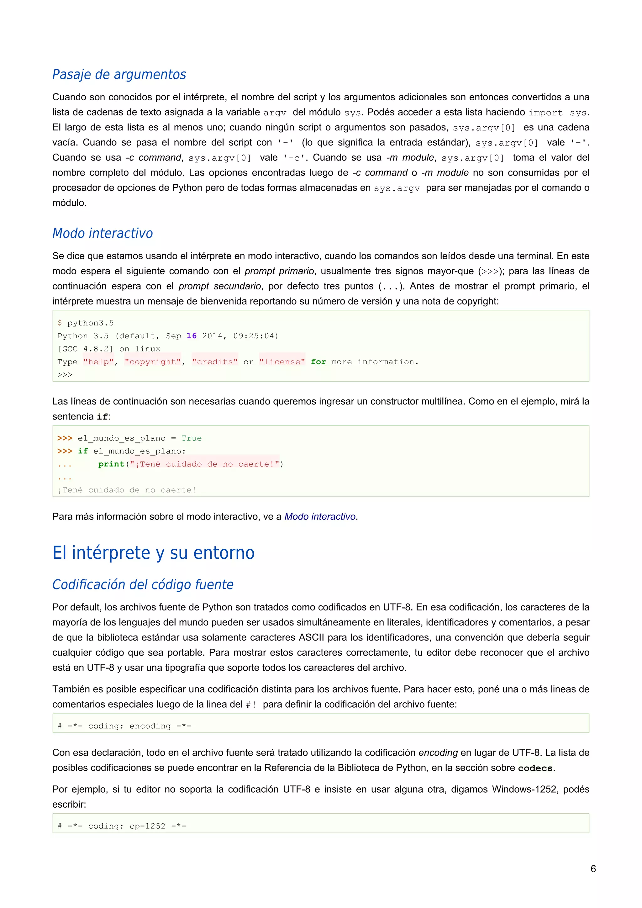 Pasaje de argumentos
Cuando son conocidos por el intérprete, el nombre del script y los argumentos adicionales son entonces convertidos a una
lista de cadenas de texto asignada a la variable argv del módulo sys. Podés acceder a esta lista haciendo import sys.
El largo de esta lista es al menos uno; cuando ningún script o argumentos son pasados, sys.argv[0] es una cadena
vacía. Cuando se pasa el nombre del script con '-' (lo que significa la entrada estándar), sys.argv[0] vale '-'.
Cuando se usa -c command, sys.argv[0] vale '-c'. Cuando se usa -m module, sys.argv[0] toma el valor del
nombre completo del módulo. Las opciones encontradas luego de -c command o -m module no son consumidas por el
procesador de opciones de Python pero de todas formas almacenadas en sys.argv para ser manejadas por el comando o
módulo.
Modo interactivo
Se dice que estamos usando el intérprete en modo interactivo, cuando los comandos son leídos desde una terminal. En este
modo espera el siguiente comando con el prompt primario, usualmente tres signos mayor-que (>>>); para las líneas de
continuación espera con el prompt secundario, por defecto tres puntos (...). Antes de mostrar el prompt primario, el
intérprete muestra un mensaje de bienvenida reportando su número de versión y una nota de copyright:
$ python3.5
Python 3.5 (default, Sep 16 2014, 09:25:04)
[GCC 4.8.2] on linux
Type "help", "copyright", "credits" or "license" for more information.
>>>
Las líneas de continuación son necesarias cuando queremos ingresar un constructor multilínea. Como en el ejemplo, mirá la
sentencia if:
>>> el_mundo_es_plano = True
>>> if el_mundo_es_plano:
... print("¡Tené cuidado de no caerte!")
...
¡Tené cuidado de no caerte!
Para más información sobre el modo interactivo, ve a Modo interactivo.
El intérprete y su entorno
Codiﬁcación del código fuente
Por default, los archivos fuente de Python son tratados como codificados en UTF-8. En esa codificación, los caracteres de la
mayoría de los lenguajes del mundo pueden ser usados simultáneamente en literales, identificadores y comentarios, a pesar
de que la biblioteca estándar usa solamente caracteres ASCII para los identificadores, una convención que debería seguir
cualquier código que sea portable. Para mostrar estos caracteres correctamente, tu editor debe reconocer que el archivo
está en UTF-8 y usar una tipografía que soporte todos los careacteres del archivo.
También es posible especificar una codificación distinta para los archivos fuente. Para hacer esto, poné una o más lineas de
comentarios especiales luego de la linea del #! para definir la codificación del archivo fuente:
# -*- coding: encoding -*-
Con esa declaración, todo en el archivo fuente será tratado utilizando la codificación encoding en lugar de UTF-8. La lista de
posibles codificaciones se puede encontrar en la Referencia de la Biblioteca de Python, en la sección sobre codecs.
Por ejemplo, si tu editor no soporta la codificación UTF-8 e insiste en usar alguna otra, digamos Windows-1252, podés
escribir:
# -*- coding: cp-1252 -*-
6
 