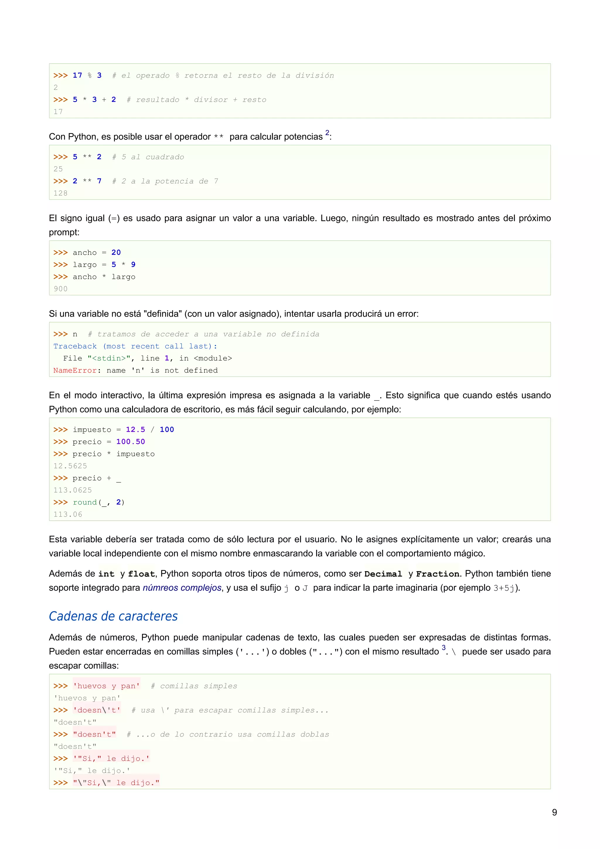 >>> 17 % 3 # el operado % retorna el resto de la división
2
>>> 5 * 3 + 2 # resultado * divisor + resto
17
Con Python, es posible usar el operador ** para calcular potencias
2
:
>>> 5 ** 2 # 5 al cuadrado
25
>>> 2 ** 7 # 2 a la potencia de 7
128
El signo igual (=) es usado para asignar un valor a una variable. Luego, ningún resultado es mostrado antes del próximo
prompt:
>>> ancho = 20
>>> largo = 5 * 9
>>> ancho * largo
900
Si una variable no está "definida" (con un valor asignado), intentar usarla producirá un error:
>>> n # tratamos de acceder a una variable no definida
Traceback (most recent call last):
File "<stdin>", line 1, in <module>
NameError: name 'n' is not defined
En el modo interactivo, la última expresión impresa es asignada a la variable _. Esto significa que cuando estés usando
Python como una calculadora de escritorio, es más fácil seguir calculando, por ejemplo:
>>> impuesto = 12.5 / 100
>>> precio = 100.50
>>> precio * impuesto
12.5625
>>> precio + _
113.0625
>>> round(_, 2)
113.06
Esta variable debería ser tratada como de sólo lectura por el usuario. No le asignes explícitamente un valor; crearás una
variable local independiente con el mismo nombre enmascarando la variable con el comportamiento mágico.
Además de int y float, Python soporta otros tipos de números, como ser Decimal y Fraction. Python también tiene
soporte integrado para númreos complejos, y usa el sufijo j o J para indicar la parte imaginaria (por ejemplo 3+5j).
Cadenas de caracteres
Además de números, Python puede manipular cadenas de texto, las cuales pueden ser expresadas de distintas formas.
Pueden estar encerradas en comillas simples ('...') o dobles ("...") con el mismo resultado
3
.  puede ser usado para
escapar comillas:
>>> 'huevos y pan' # comillas simples
'huevos y pan'
>>> 'doesn't' # usa ' para escapar comillas simples...
"doesn't"
>>> "doesn't" # ...o de lo contrario usa comillas doblas
"doesn't"
>>> '"Si," le dijo.'
'"Si," le dijo.'
>>> ""Si," le dijo."
9
 