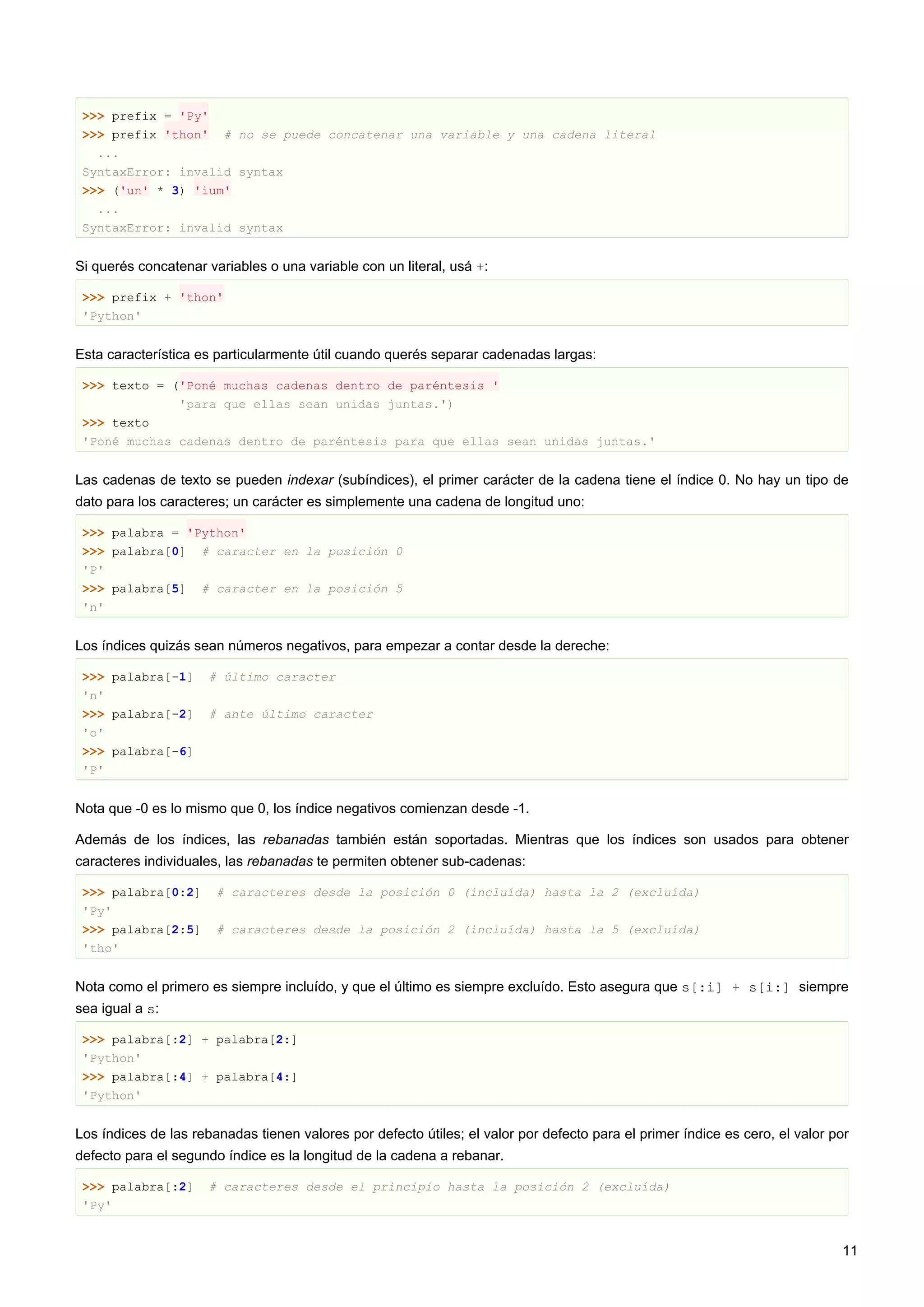 >>> prefix = 'Py'
>>> prefix 'thon' # no se puede concatenar una variable y una cadena literal
...
SyntaxError: invalid syntax
>>> ('un' * 3) 'ium'
...
SyntaxError: invalid syntax
Si querés concatenar variables o una variable con un literal, usá +:
>>> prefix + 'thon'
'Python'
Esta característica es particularmente útil cuando querés separar cadenadas largas:
>>> texto = ('Poné muchas cadenas dentro de paréntesis '
'para que ellas sean unidas juntas.')
>>> texto
'Poné muchas cadenas dentro de paréntesis para que ellas sean unidas juntas.'
Las cadenas de texto se pueden indexar (subíndices), el primer carácter de la cadena tiene el índice 0. No hay un tipo de
dato para los caracteres; un carácter es simplemente una cadena de longitud uno:
>>> palabra = 'Python'
>>> palabra[0] # caracter en la posición 0
'P'
>>> palabra[5] # caracter en la posición 5
'n'
Los índices quizás sean números negativos, para empezar a contar desde la dereche:
>>> palabra[-1] # último caracter
'n'
>>> palabra[-2] # ante último caracter
'o'
>>> palabra[-6]
'P'
Nota que -0 es lo mismo que 0, los índice negativos comienzan desde -1.
Además de los índices, las rebanadas también están soportadas. Mientras que los índices son usados para obtener
caracteres individuales, las rebanadas te permiten obtener sub-cadenas:
>>> palabra[0:2] # caracteres desde la posición 0 (incluída) hasta la 2 (excluída)
'Py'
>>> palabra[2:5] # caracteres desde la posición 2 (incluída) hasta la 5 (excluída)
'tho'
Nota como el primero es siempre incluído, y que el último es siempre excluído. Esto asegura que s[:i] + s[i:] siempre
sea igual a s:
>>> palabra[:2] + palabra[2:]
'Python'
>>> palabra[:4] + palabra[4:]
'Python'
Los índices de las rebanadas tienen valores por defecto útiles; el valor por defecto para el primer índice es cero, el valor por
defecto para el segundo índice es la longitud de la cadena a rebanar.
>>> palabra[:2] # caracteres desde el principio hasta la posición 2 (excluída)
'Py'
11
 